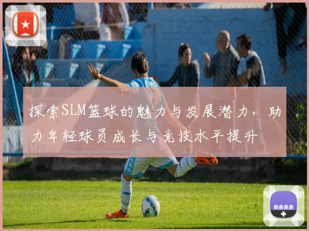 探索SLM篮球的魅力与发展潜力，助力年轻球员成长与竞技水平提升