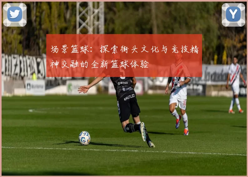 场景篮球：探索街头文化与竞技精神交融的全新篮球体验