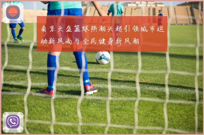 南京头盔篮球热潮兴起引领城市运动新风尚与全民健身新风潮