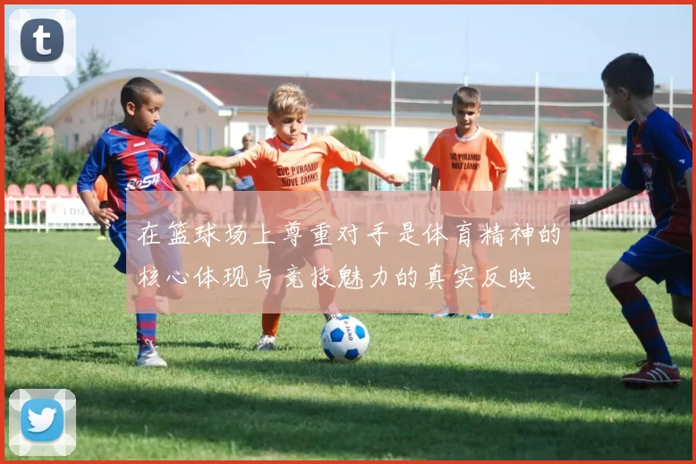 在篮球场上尊重对手是体育精神的核心体现与竞技魅力的真实反映