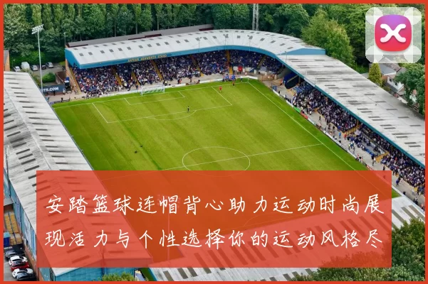 安踏篮球连帽背心助力运动时尚展现活力与个性选择你的运动风格尽在其中
