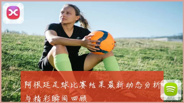 阿根廷足球比赛结果最新动态分析与精彩瞬间回顾